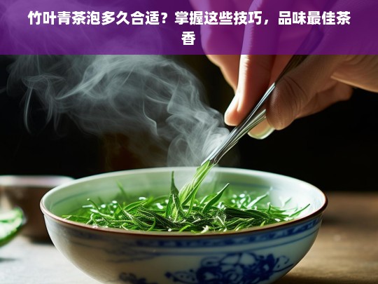 竹叶青茶泡多久合适？掌握这些技巧，品味最佳茶香