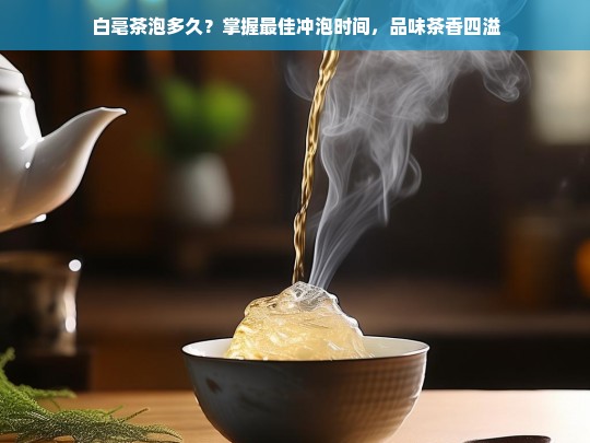 白毫茶泡多久？掌握最佳冲泡时间，品味茶香四溢