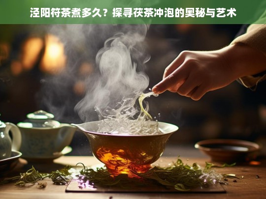 泾阳符茶煮多久？探寻茯茶冲泡的奥秘与艺术