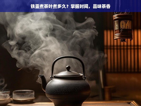 铁壶煮茶叶煮多久？掌握时间，品味茶香