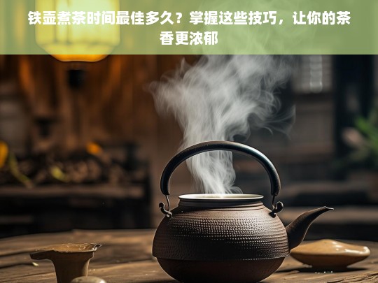 铁壶煮茶时间最佳多久？掌握这些技巧，让你的茶香更浓郁