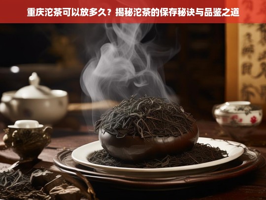 重庆沱茶可以放多久？揭秘沱茶的保存秘诀与品鉴之道