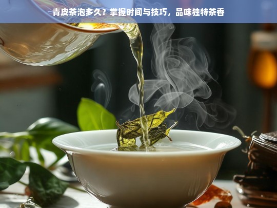 青皮茶泡多久？掌握时间与技巧，品味独特茶香