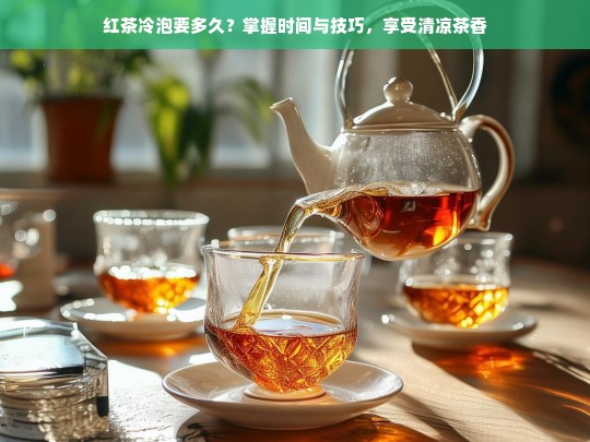 红茶冷泡要多久？掌握时间与技巧，享受清凉茶香