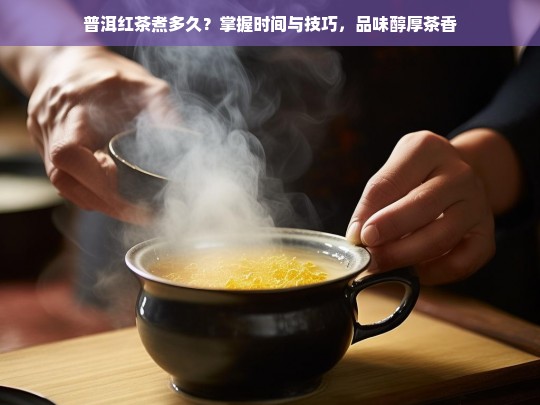 普洱红茶煮多久？掌握时间与技巧，品味醇厚茶香