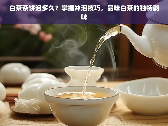 白茶茶饼泡多久？掌握冲泡技巧，品味白茶的独特韵味