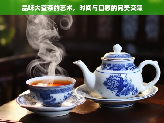 品味大益茶的艺术，时间与口感的完美交融