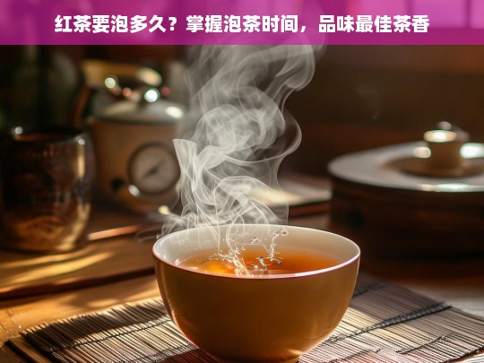 红茶要泡多久？掌握泡茶时间，品味最佳茶香