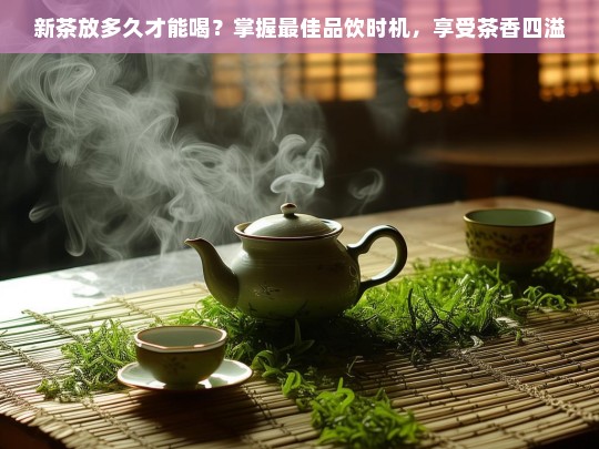 新茶放多久才能喝？掌握最佳品饮时机，享受茶香四溢