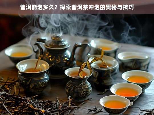 普洱能泡多久？探索普洱茶冲泡的奥秘与技巧