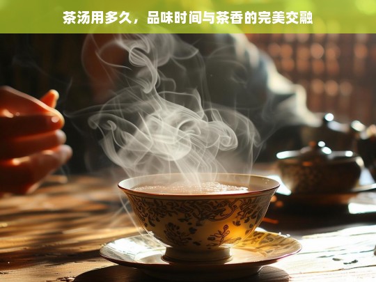 茶汤用多久，品味时间与茶香的完美交融