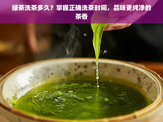 绿茶洗茶多久？掌握正确洗茶时间，品味更纯净的茶香