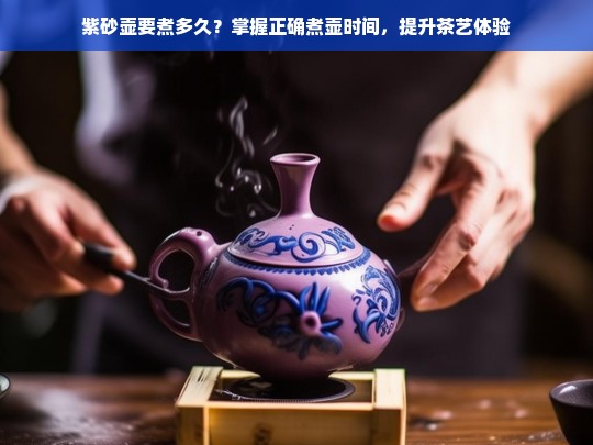 紫砂壶要煮多久？掌握正确煮壶时间，提升茶艺体验