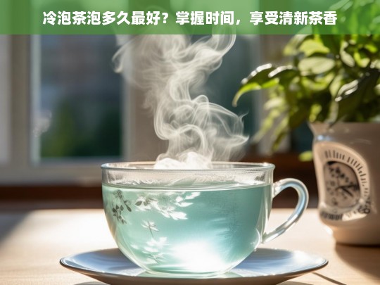 冷泡茶泡多久最好？掌握时间，享受清新茶香