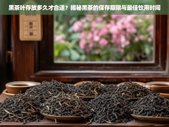 黑茶叶存放多久才合适？揭秘黑茶的保存期限与最佳饮用时间