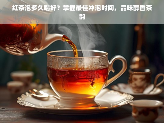 红茶泡多久喝好？掌握最佳冲泡时间，品味醇香茶韵