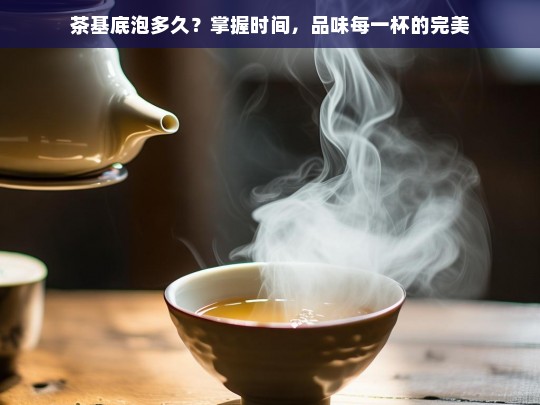 茶基底泡多久？掌握时间，品味每一杯的完美