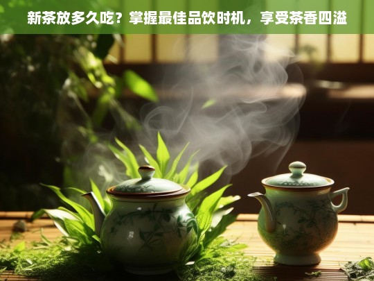 新茶放多久吃？掌握最佳品饮时机，享受茶香四溢