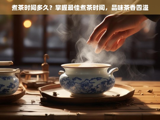 煮茶时间多久？掌握最佳煮茶时间，品味茶香四溢