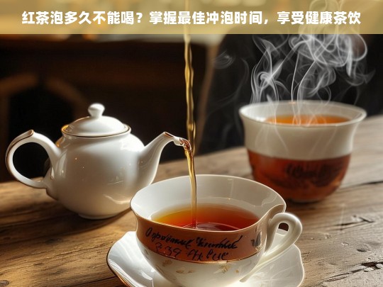 红茶泡多久不能喝？掌握最佳冲泡时间，享受健康茶饮