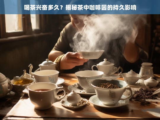 喝茶兴奋多久？揭秘茶中咖啡因的持久影响