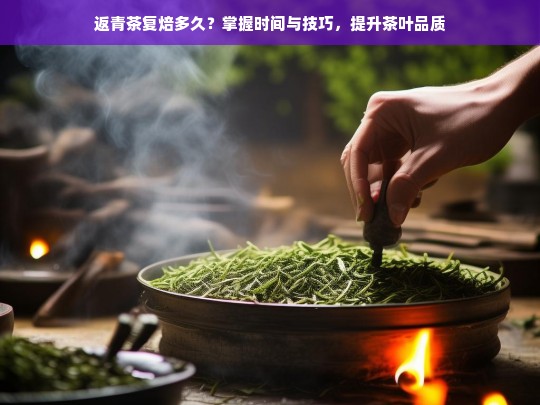 返青茶复焙多久？掌握时间与技巧，提升茶叶品质