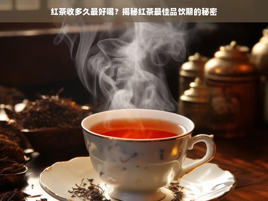 红茶收多久最好喝？揭秘红茶最佳品饮期的秘密