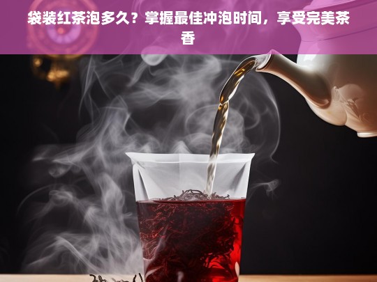 袋装红茶泡多久？掌握最佳冲泡时间，享受完美茶香