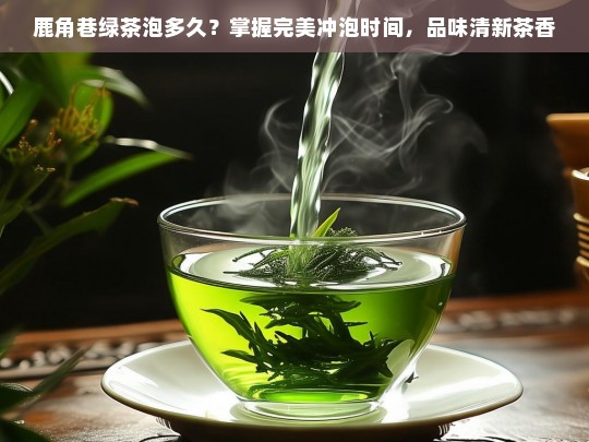 鹿角巷绿茶泡多久？掌握完美冲泡时间，品味清新茶香