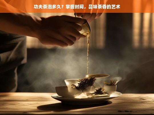 功夫茶泡多久？掌握时间，品味茶香的艺术