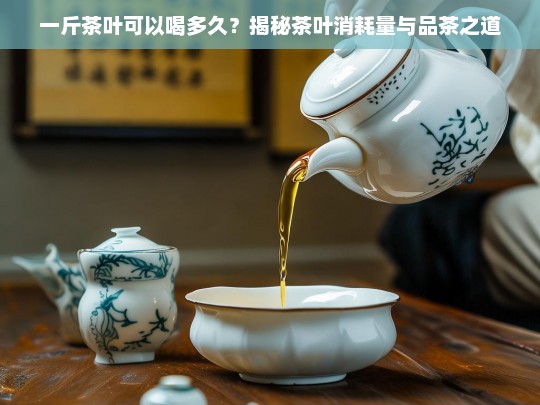 一斤茶叶可以喝多久？揭秘茶叶消耗量与品茶之道