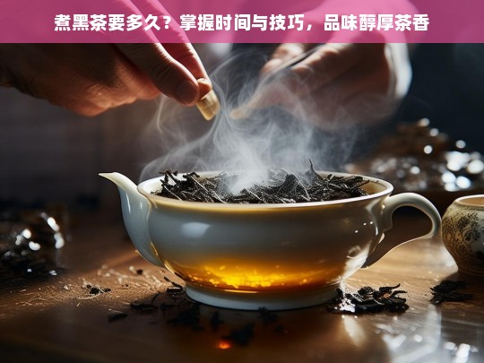 煮黑茶要多久？掌握时间与技巧，品味醇厚茶香