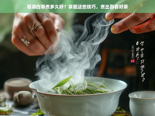 福鼎白茶煮多久好？掌握这些技巧，煮出醇香好茶