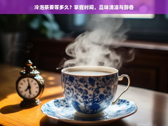 冷泡茶要等多久？掌握时间，品味清凉与醇香