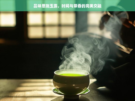 品味恩施玉露，时间与茶香的完美交融