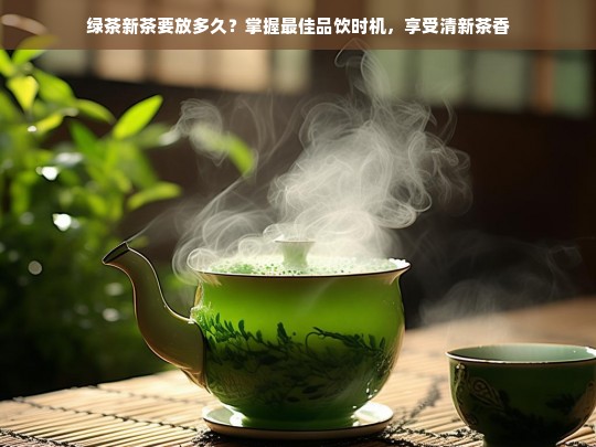 绿茶新茶要放多久？掌握最佳品饮时机，享受清新茶香