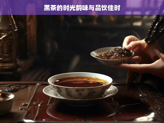 黑茶的时光韵味与品饮佳时