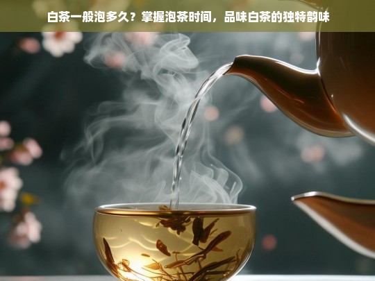 白茶一般泡多久？掌握泡茶时间，品味白茶的独特韵味