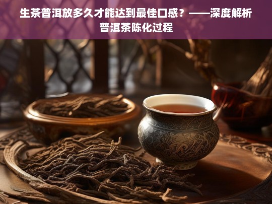 生茶普洱放多久才能达到最佳口感？——深度解析普洱茶陈化过程