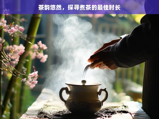 茶韵悠然，探寻煮茶的最佳时长