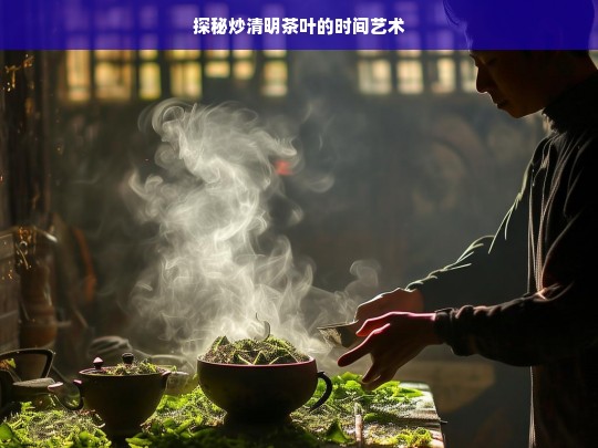 探秘炒清明茶叶的时间艺术