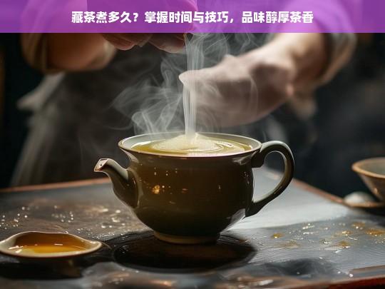 藏茶煮多久？掌握时间与技巧，品味醇厚茶香