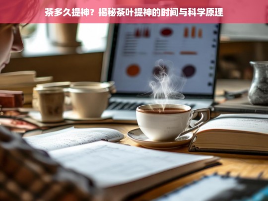 茶多久提神？揭秘茶叶提神的时间与科学原理